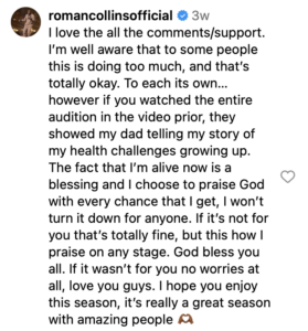 Roman Collins Instagram Comment: I love the all the comments/support. I’m well aware that to some people this is doing too much, and that’s totally okay. To each its own… however if you watched the entire audition in the video prior, they showed my dad telling my story of my health challenges growing up. The fact that I’m alive now is a blessing and I choose to praise God with every chance that I get, I won’t turn it down for anyone. If it’s not for you that’s totally fine, but this how I praise on any stage. God bless you all. If it wasn’t for you no worries at all, love you guys. I hope you enjoy this season, it’s really a great season with amazing people 🫶🏾